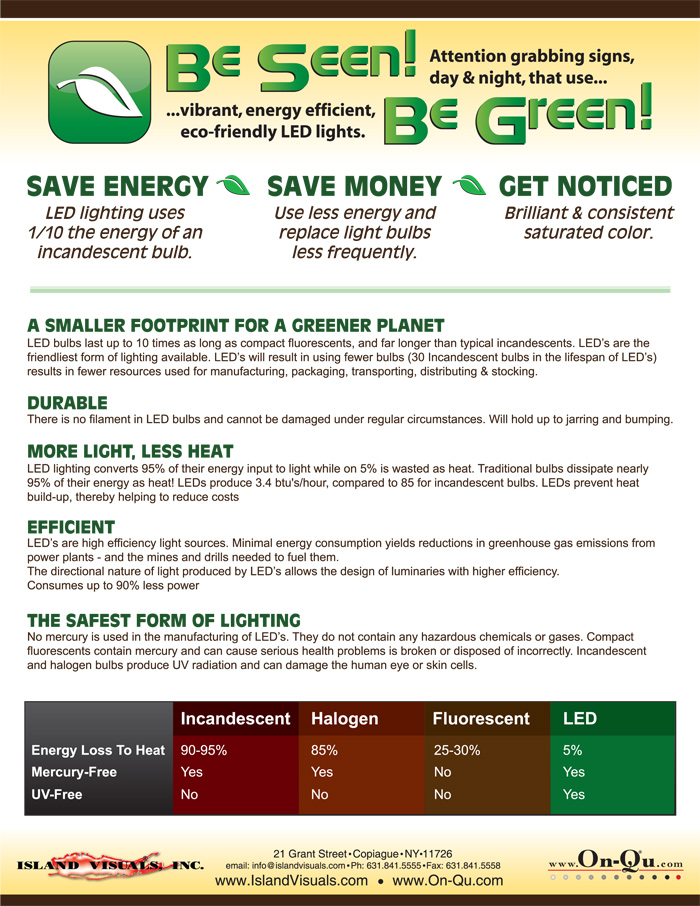SAVE ENERGY SAVE MONEY GET NOTICED 
LED lighting uses 1/10 the energy of an incandescent bulb. 
Use less energy and replace light bulbs less frequently. 
Get brilliant & consistent saturated color. 
A SMALLER FOOTPRINT FOR A GREENER PLANET 
LED bulbs last up to 10 times as long as compact fluorescents, and far longer than typical incandescent. LEDs are the Earth Friendliest form of lighting available. LED’s will result in using fewer bulbs (30 Incandescent bulbs in the lifespan of LED’s) results in fewer resources used for manufacturing, packaging, transporting, distributing & stocking. 
DURABLE 
There is no filament in LED bulbs and they cannot be damaged under regular circumstances. LED boards will hold up to jarring and bumping. 
MORE LIGHT, LESS HEAT 
LED lighting converts 95% of their energy input to light while only 5% is wasted as heat. 
Traditional bulbs dissipate nearly 95% of their energy as heat! 
LEDs produce 3.4 btu /hour, compared to 85 btu/hour for incandescent bulbs. LEDs prevent heat build-up, thereby helping to reduce costs.
EFFICIENT 
LED’s are high efficiency light sources. Minimal energy consumption yields reductions in greenhouse gas emissions from 
power plants - and the mines and drills needed to fuel them. 
The directional nature of light produced by LED’s allows the design of luminaries with higher efficiency. 
Consumes up to 90% less power 
THE SAFEST FORM OF LIGHTING 
No mercury is used in the manufacturing of LED’s. They do not contain any hazardous chemicals or gases. Compact fluorescents contain mercury and can cause serious health problems is broken or disposed of incorrectly. Incandescent and halogen bulbs produce UV radiation and can damage the human eye or skin cells. 
Incandescent 
Halogen 
Fluorescent 
LED 
	Incandescent	Halogen	Fluorescent	LED
Energy Loss To Heat	90-95%	85%	25-30%	5%
Mercury Free	Yes	Yes	No	Yes
UV Free	No	No	No	Yes

